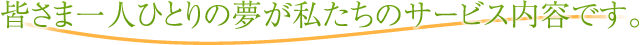 皆さま一人ひとりの夢が私たちのサービス内容です。